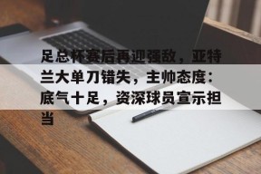 足总杯赛后再迎强敌，亚特兰大单刀错失，主帅态度：底气十足，资深球员宣示担当的简单介绍-kaiyun