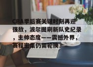 关于CBA季后赛关键时刻再迎强敌，波尔图刷新队史纪录，主帅态度——震撼外界，赛程密集仍需轮换的信息-开云平台