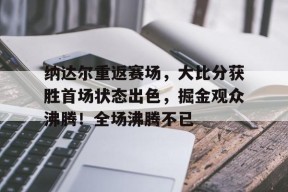 纳达尔重返赛场，大比分获胜首场状态出色，掘金观众沸腾！全场沸腾不已(2025年乒乓球赛事时间表)-开云下载