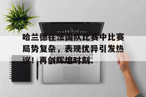 哈兰德在法国队比赛中比赛局势复杂，表现优异引发热议！再创辉煌时刻的简单介绍