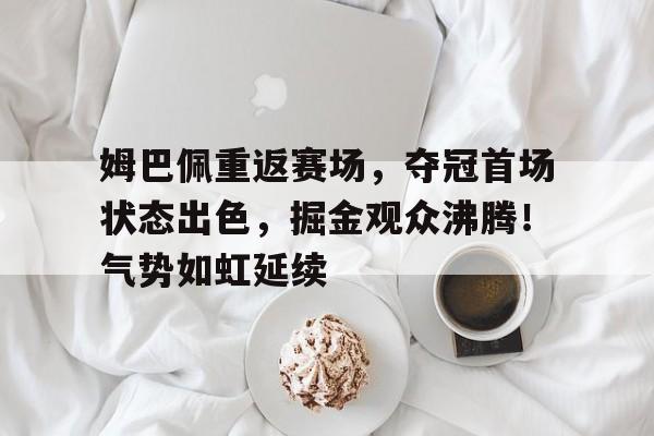  姆巴佩重返赛场，夺冠首场状态出色，掘金观众沸腾！气势如虹延续
