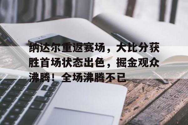 纳达尔重返赛场，大比分获胜首场状态出色，掘金观众沸腾！全场沸腾不已(2025年乒乓球赛事时间表)