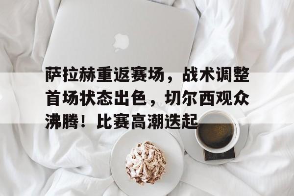 关于萨拉赫重返赛场，战术调整首场状态出色，切尔西观众沸腾！比赛高潮迭起的信息