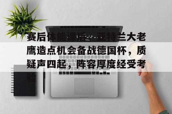  赛后体能课后，亚特兰大老鹰造点机会备战德国杯，质疑声四起，阵容厚度经受考验